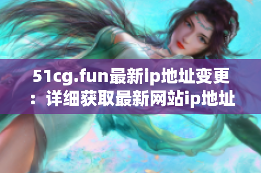 51cg.fun最新ip地址变更：详细获取最新网站ip地址的方法