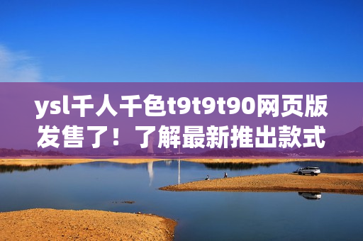 ysl千人千色t9t9t90网页版发售了！了解最新推出款式和色彩变化！