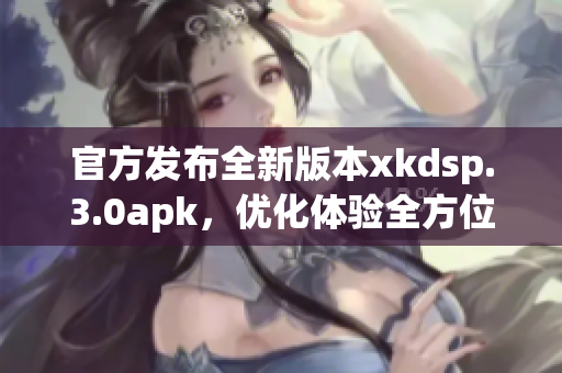 官方发布全新版本xkdsp.3.0apk，优化体验全方位升级