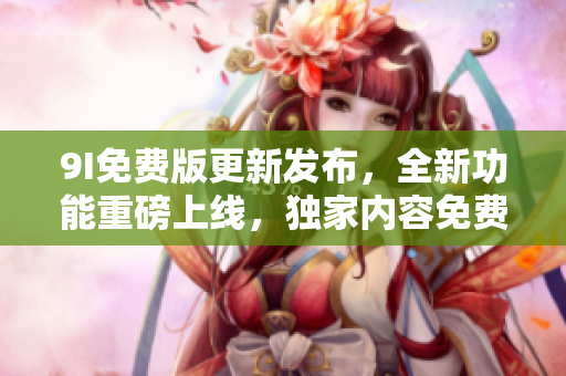 9I免费版更新发布，全新功能重磅上线，独家内容免费享用