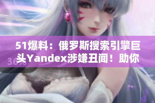 51爆料：俄罗斯搜索引擎巨头Yandex涉嫌丑闻！助你了解更多！