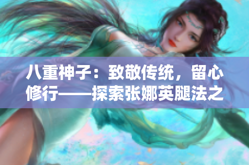 八重神子：致敬传统，留心修行——探索张娜英腿法之美