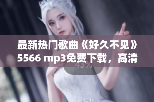 最新热门歌曲《好久不见》5566 mp3免费下载，高清音质无损音乐，轻松畅听全新版本 
