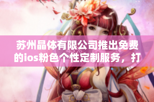 苏州晶体有限公司推出免费的ios粉色个性定制服务，打造个性定制手机新潮体验