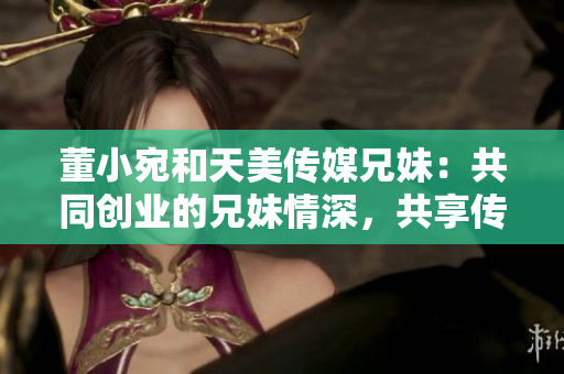 董小宛和天美传媒兄妹：共同创业的兄妹情深，共享传媒梦想