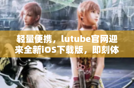 轻量便携，lutube官网迎来全新iOS下载版，即刻体验！