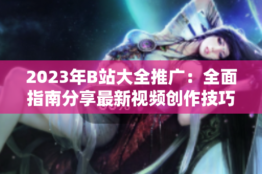 2023年B站大全推广：全面指南分享最新视频创作技巧