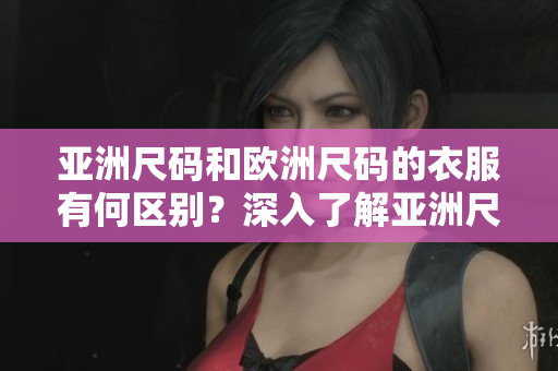 亚洲尺码和欧洲尺码的衣服有何区别？深入了解亚洲尺码和欧洲尺码的衣服差异