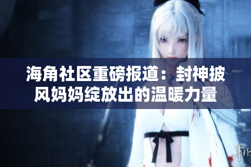 海角社区重磅报道：封神披风妈妈绽放出的温暖力量