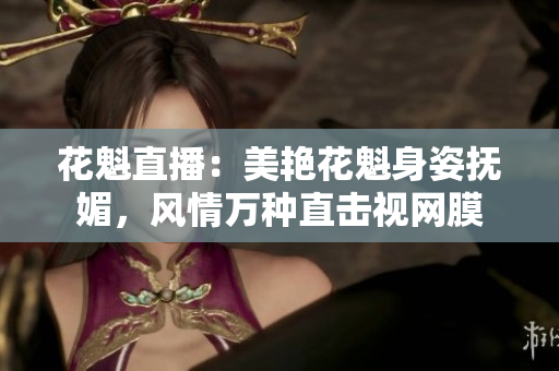 花魁直播：美艳花魁身姿抚媚，风情万种直击视网膜