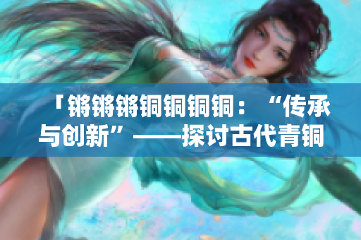 「锵锵锵铜铜铜铜：“传承与创新”——探讨古代青铜文化的魅力与价值」