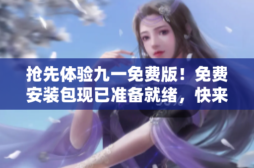抢先体验九一免费版！免费安装包现已准备就绪，快来下载体验吧！