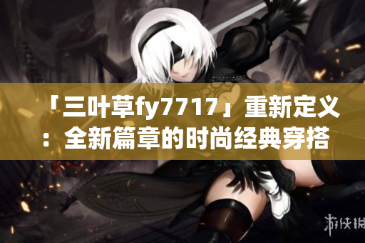「三叶草fy7717」重新定义：全新篇章的时尚经典穿搭启示录