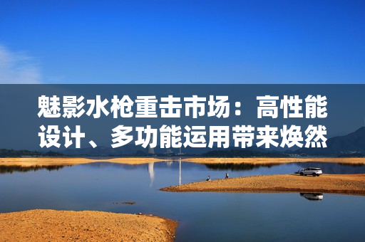 魅影水枪重击市场：高性能设计、多功能运用带来焕然一新的水战体验