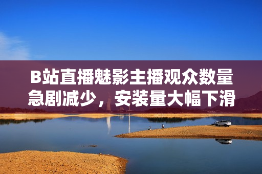 B站直播魅影主播观众数量急剧减少，安装量大幅下滑
