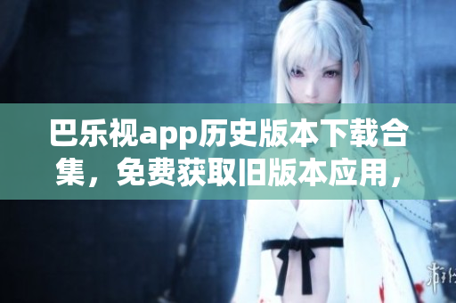 巴乐视app历史版本下载合集，免费获取旧版本应用，轻松体验经典功能