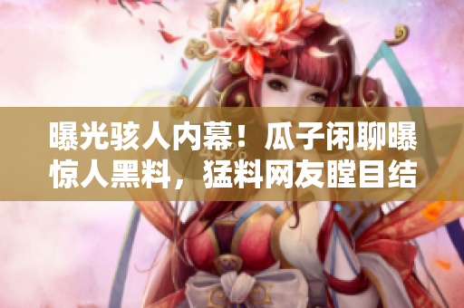 曝光骇人内幕！瓜子闲聊曝惊人黑料，猛料网友瞠目结舌，独家揭秘引爆网络热议