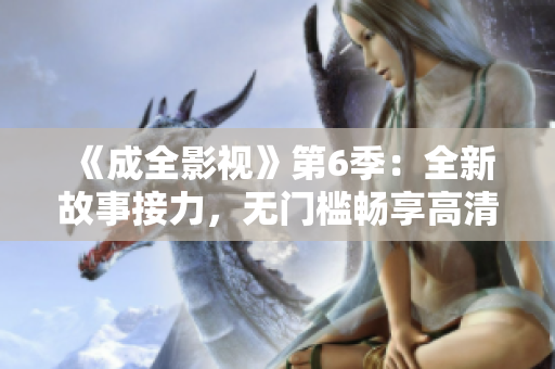 《成全影视》第6季：全新故事接力，无门槛畅享高清在线观看