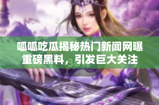 呱呱吃瓜揭秘热门新闻网曝重磅黑料，引发巨大关注