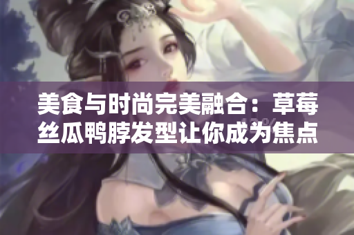 美食与时尚完美融合：草莓丝瓜鸭脖发型让你成为焦点