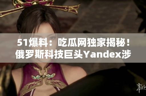 51爆料：吃瓜网独家揭秘！俄罗斯科技巨头Yandex涉嫌隐私泄露丑闻！