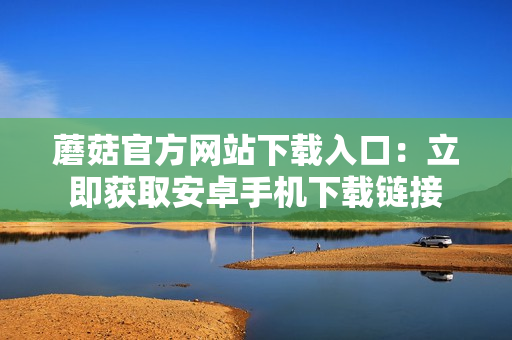 蘑菇官方网站下载入口：立即获取安卓手机下载链接
