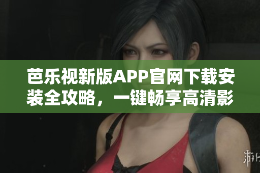 芭乐视新版APP官网下载安装全攻略，一键畅享高清影视大片