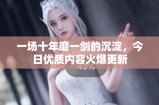 一场十年磨一剑的沉淀，今日优质内容火爆更新