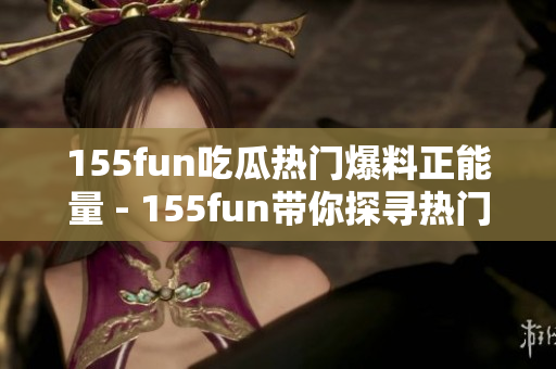 155fun吃瓜热门爆料正能量 - 155fun带你探寻热门爆料，感受正能量