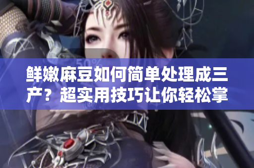 鲜嫩麻豆如何简单处理成三产？超实用技巧让你轻松掌握