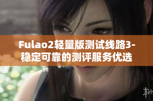Fulao2轻量版测试线路3-稳定可靠的测评服务优选