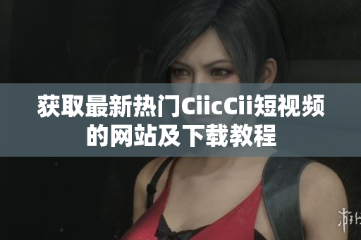 获取最新热门CiicCii短视频的网站及下载教程