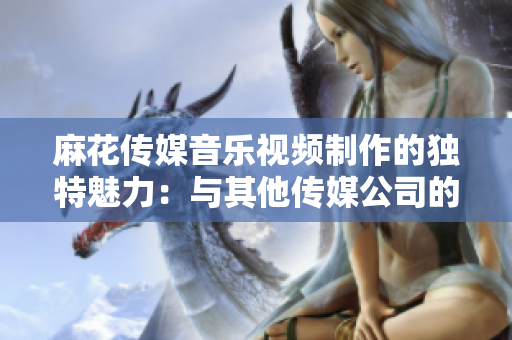 麻花传媒音乐视频制作的独特魅力：与其他传媒公司的对比分析