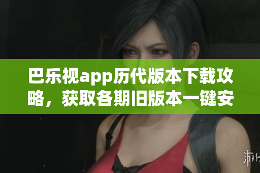 巴乐视app历代版本下载攻略，获取各期旧版本一键安装指南