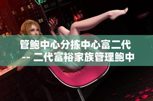 管鲍中心分拣中心富二代  -- 二代富裕家族管理鲍中心分拣中心