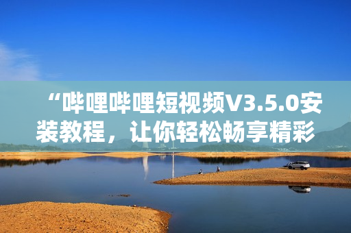 “哔哩哔哩短视频V3.5.0安装教程，让你轻松畅享精彩内容”