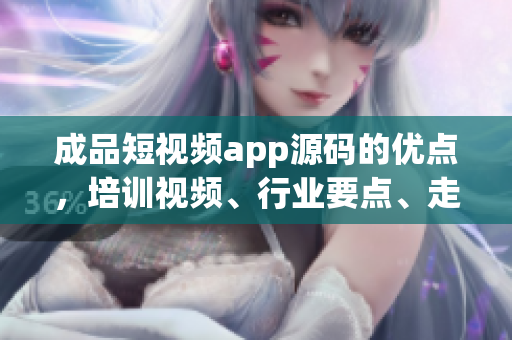 成品短视频app源码的优点，培训视频、行业要点、走心定制辑等。