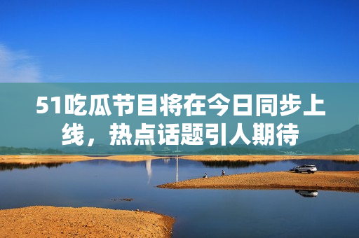 51吃瓜节目将在今日同步上线，热点话题引人期待