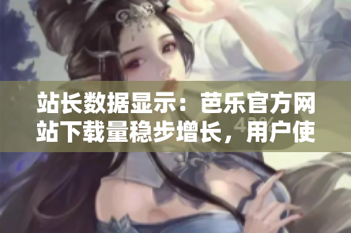 站长数据显示：芭乐官方网站下载量稳步增长，用户使用率持续提升