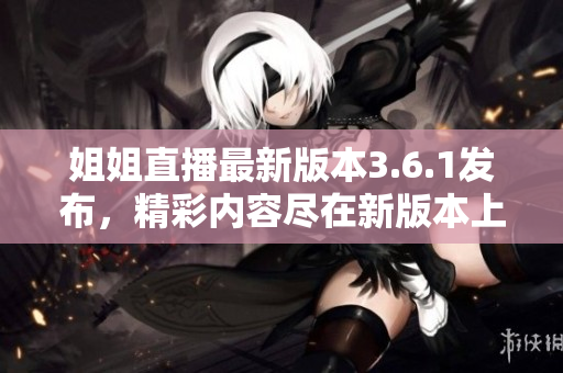 姐姐直播最新版本3.6.1发布，精彩内容尽在新版本上线