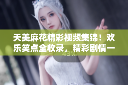 天美麻花精彩视频集锦！欢乐笑点全收录，精彩剧情一网打尽