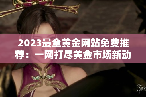 2023最全黄金网站免费推荐：一网打尽黄金市场新动向，财富信息尽在其中