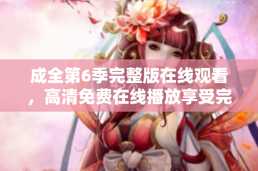 成全第6季完整版在线观看，高清免费在线播放享受完整观影体验