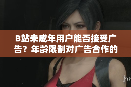 B站未成年用户能否接受广告？年龄限制对广告合作的影响