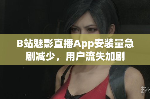 B站魅影直播App安装量急剧减少，用户流失加剧