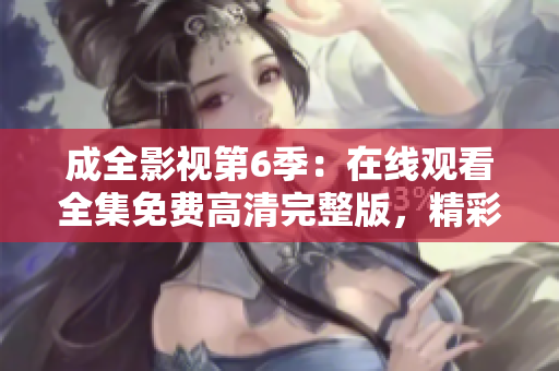 成全影视第6季：在线观看全集免费高清完整版，精彩剧情不容错过