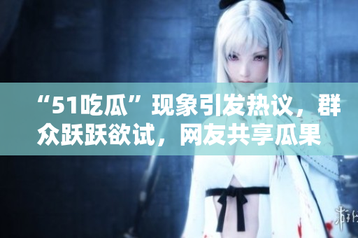 “51吃瓜”现象引发热议，群众跃跃欲试，网友共享瓜果心得