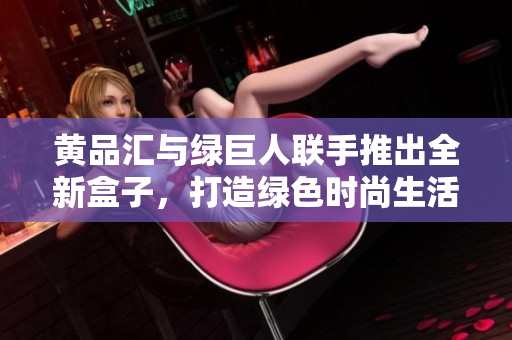 黄品汇与绿巨人联手推出全新盒子，打造绿色时尚生活方式