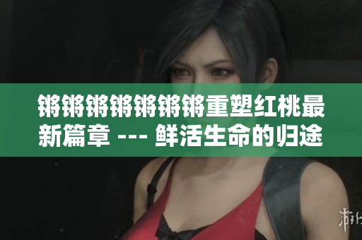 锵锵锵锵锵锵锵重塑红桃最新篇章 --- 鲜活生命的归途，探索未知的道路