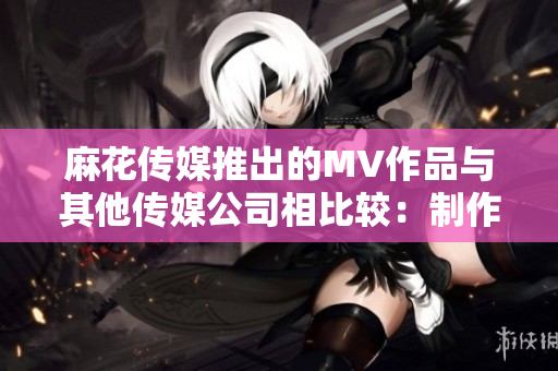 麻花传媒推出的MV作品与其他传媒公司相比较：制作手法、故事情节和艺术风格的对比